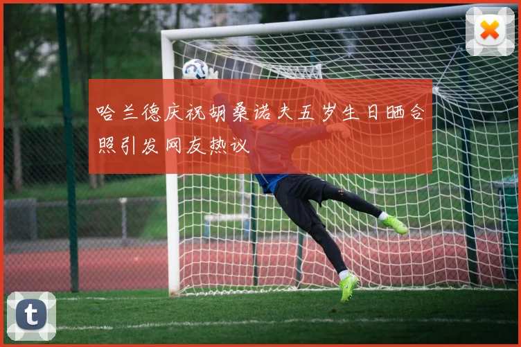 哈兰德庆祝胡桑诺夫五岁生日晒合照引发网友热议
