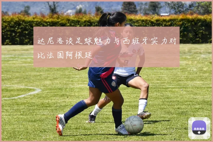达尼洛谈足球魅力与西班牙实力对比法国阿根廷