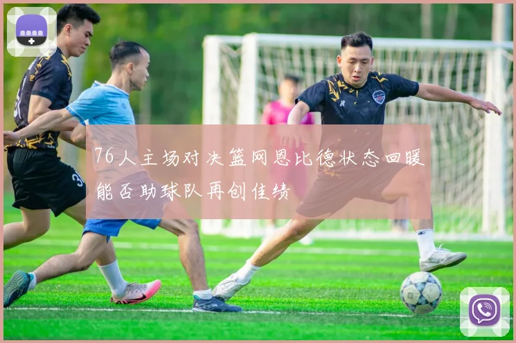 76人主场对决篮网恩比德状态回暖能否助球队再创佳绩
