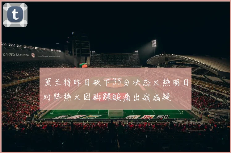 莫兰特昨日砍下35分状态火热明日对阵热火因脚踝酸痛出战成疑