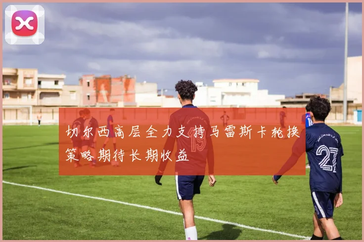切尔西高层全力支持马雷斯卡轮换策略期待长期收益