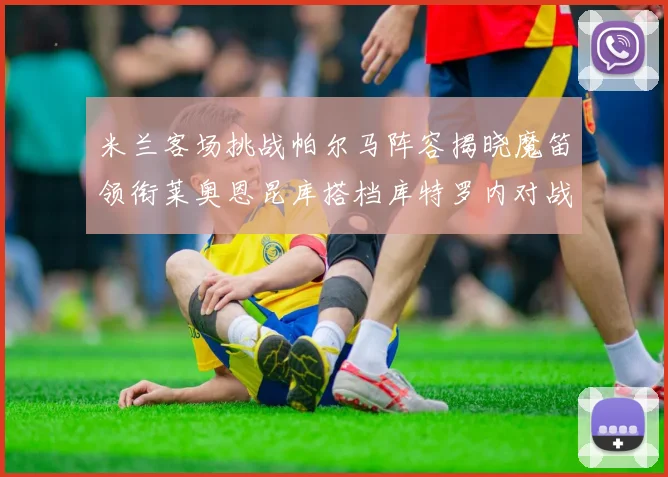 米兰客场挑战帕尔马阵容揭晓魔笛领衔莱奥恩昆库搭档库特罗内对战旧主