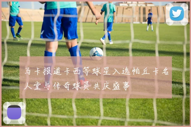 马卡报道卡西等球星入选帕丘卡名人堂与传奇球员共庆盛事
