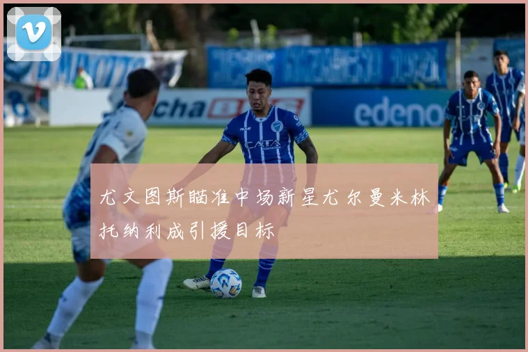 尤文图斯瞄准中场新星尤尔曼米林托纳利成引援目标