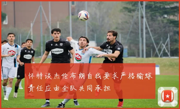 怀特谈杰伦布朗自我要求严格输球责任应由全队共同承担