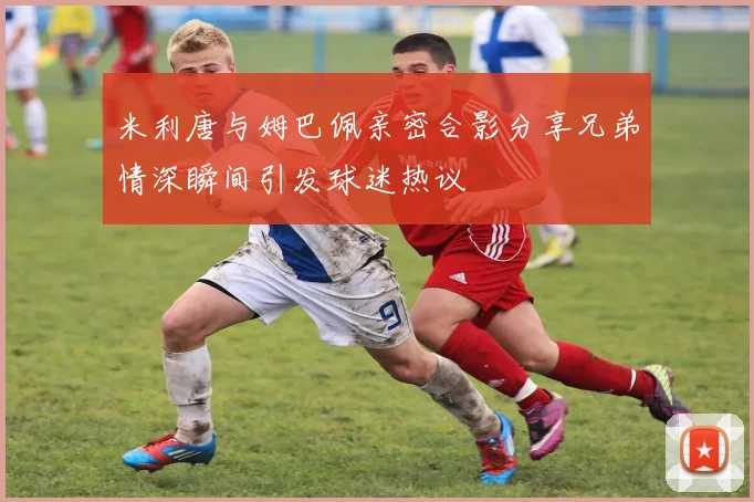 米利唐与姆巴佩亲密合影分享兄弟情深瞬间引发球迷热议