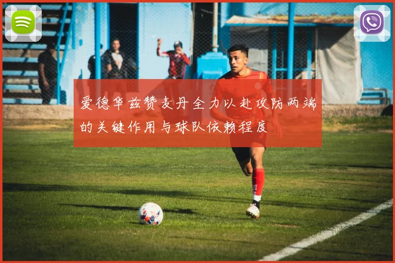 爱德华兹赞麦丹全力以赴攻防两端的关键作用与球队依赖程度