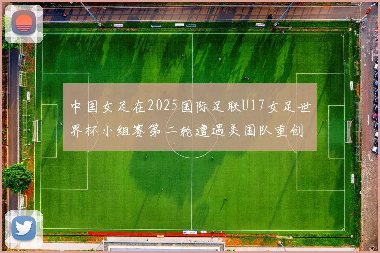 中国女足在2025国际足联U17女足世界杯小组赛第二轮遭遇美国队重创以2比5落败
