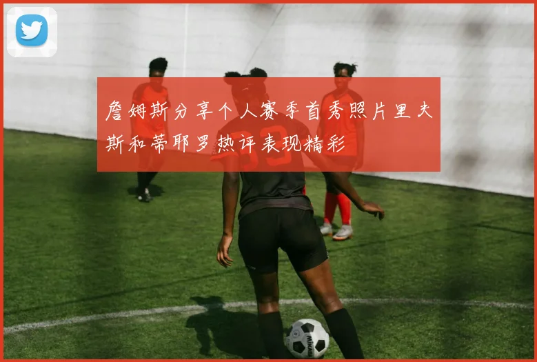 詹姆斯分享个人赛季首秀照片里夫斯和蒂耶罗热评表现精彩