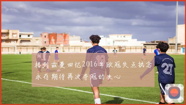 格列兹曼回忆2016年欧冠失点执念永存期待再次夺冠的决心