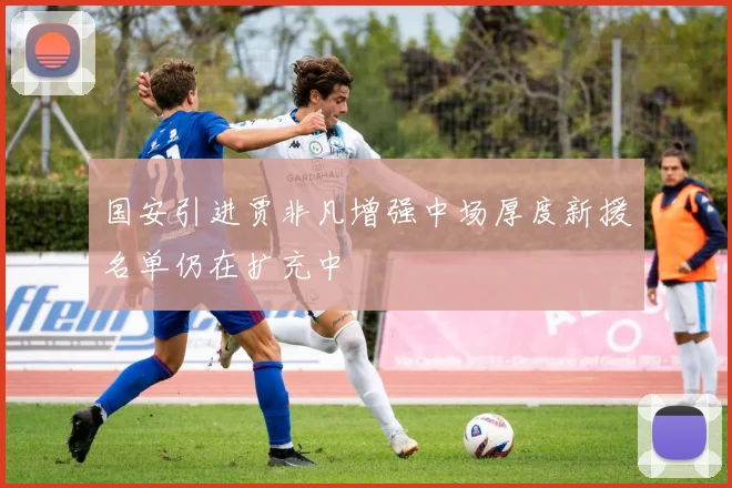 国安引进贾非凡增强中场厚度新援名单仍在扩充中