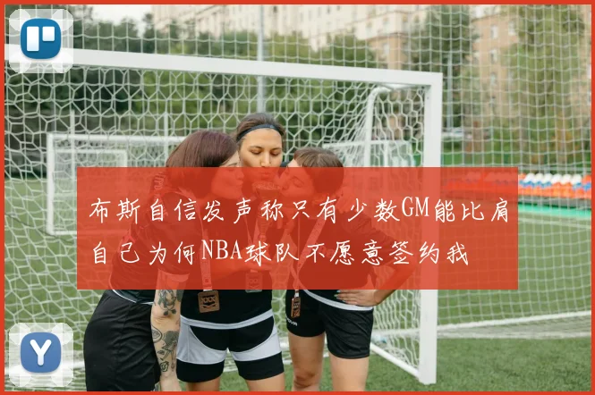 布斯自信发声称只有少数GM能比肩自己为何NBA球队不愿意签约我