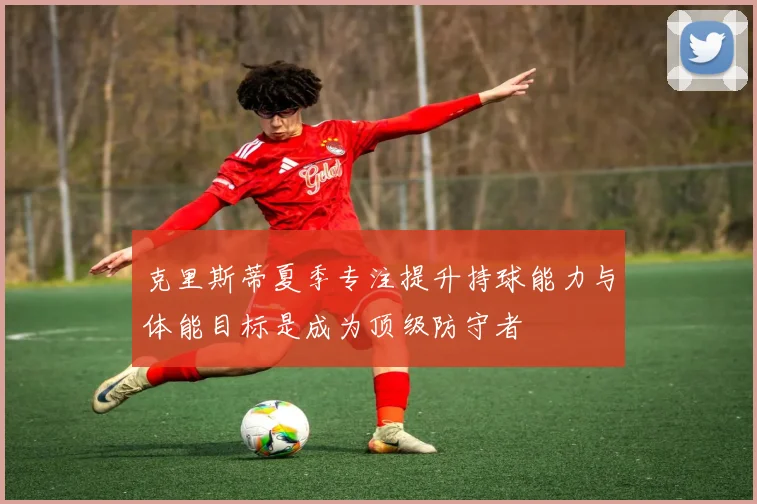 克里斯蒂夏季专注提升持球能力与体能目标是成为顶级防守者