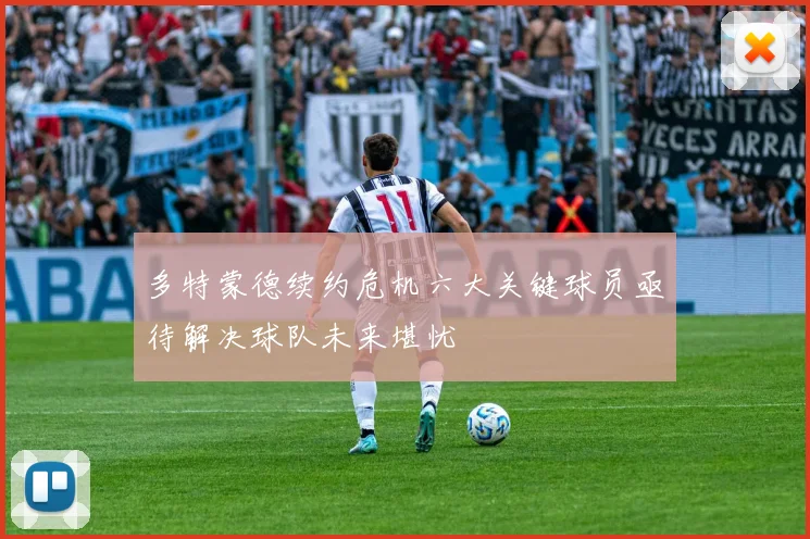 多特蒙德续约危机六大关键球员亟待解决球队未来堪忧