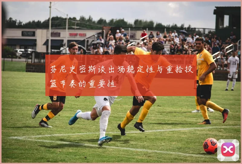 芬尼史密斯谈出场稳定性与重拾投篮节奏的重要性