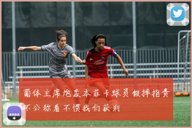 葡体主席炮轰本菲卡球员假摔指责不公称看不惯我们获利