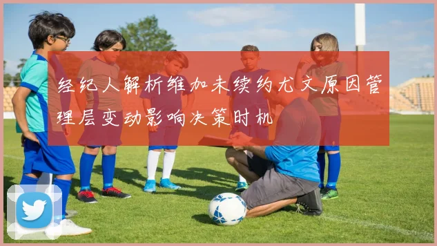 经纪人解析维加未续约尤文原因管理层变动影响决策时机