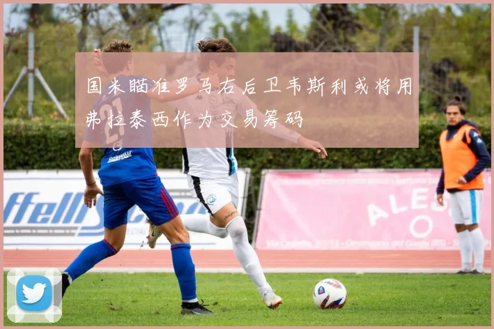国米瞄准罗马右后卫韦斯利或将用弗拉泰西作为交易筹码