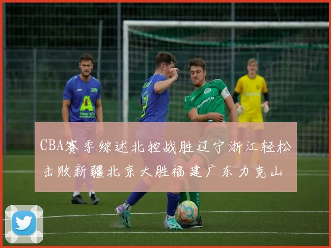 CBA赛季综述北控战胜辽宁浙江轻松击败新疆北京大胜福建广东力克山西