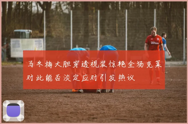 马冬梅大胆穿透视装惊艳全场克莱对此能否淡定应对引发热议