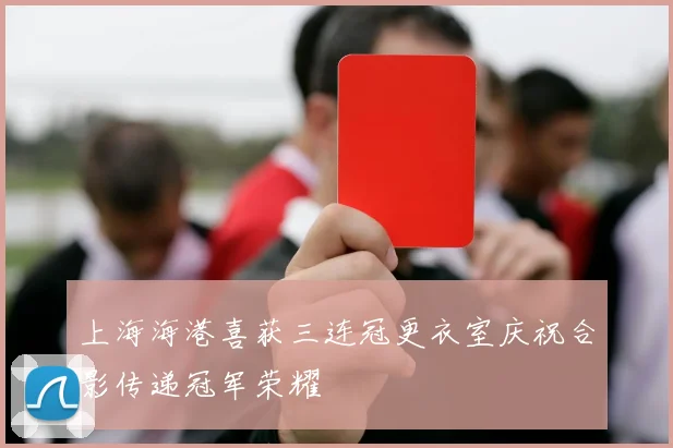 上海海港喜获三连冠更衣室庆祝合影传递冠军荣耀