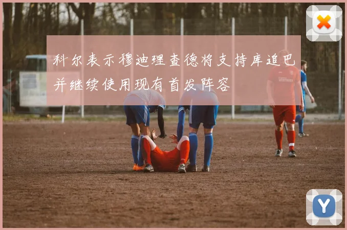 科尔表示穆迪理查德将支持库追巴并继续使用现有首发阵容