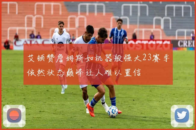 艾顿赞詹姆斯如机器般强大23赛季依然状态巅峰让人难以置信