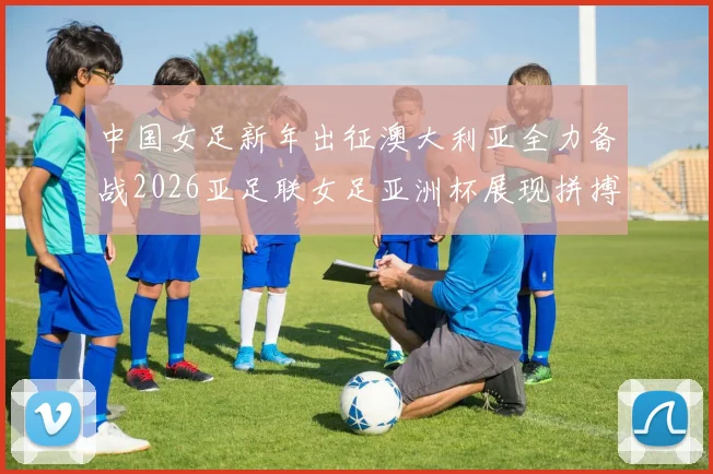 中国女足新年出征澳大利亚全力备战2026亚足联女足亚洲杯展现拼搏精神