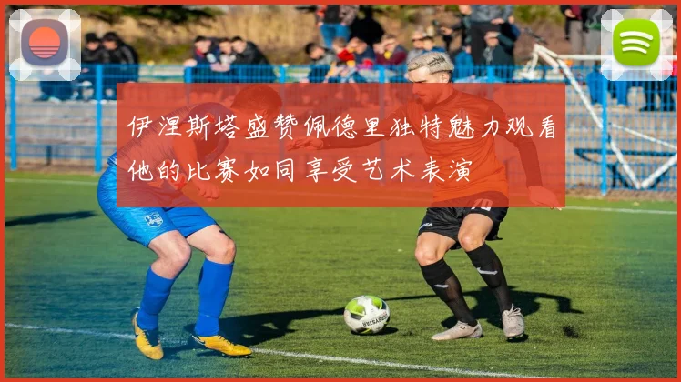 伊涅斯塔盛赞佩德里独特魅力观看他的比赛如同享受艺术表演