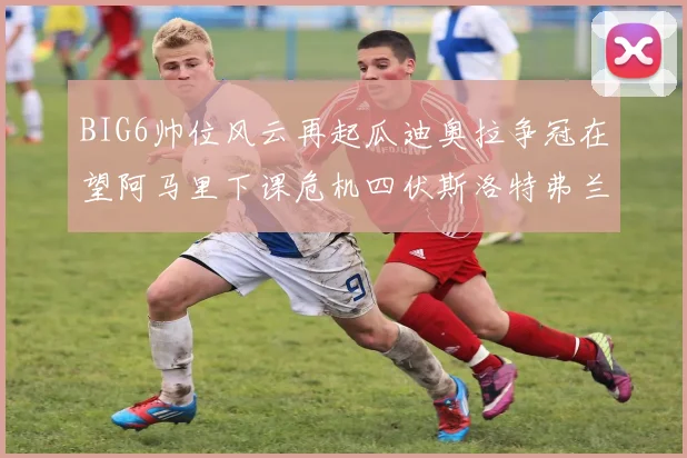 BIG6帅位风云再起瓜迪奥拉争冠在望阿马里下课危机四伏斯洛特弗兰克如坐针毡