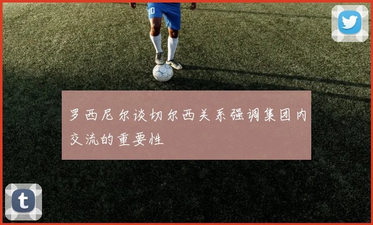 罗西尼尔谈切尔西关系强调集团内交流的重要性