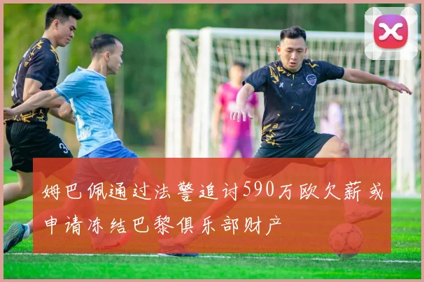 姆巴佩通过法警追讨590万欧欠薪或申请冻结巴黎俱乐部财产