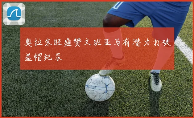 奥拉朱旺盛赞文班亚马有潜力打破盖帽纪录