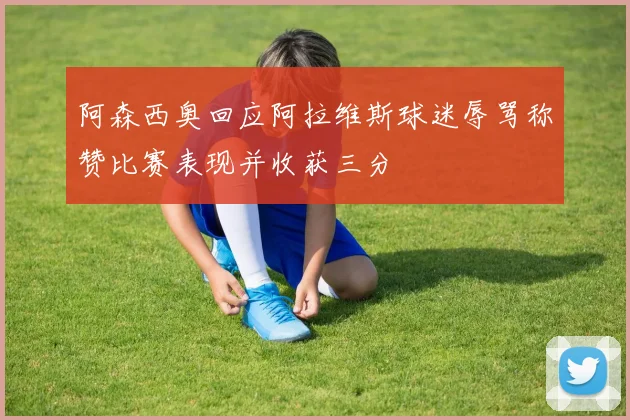 阿森西奥回应阿拉维斯球迷辱骂称赞比赛表现并收获三分