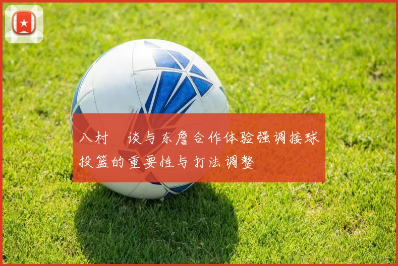 八村塁谈与东詹合作体验强调接球投篮的重要性与打法调整