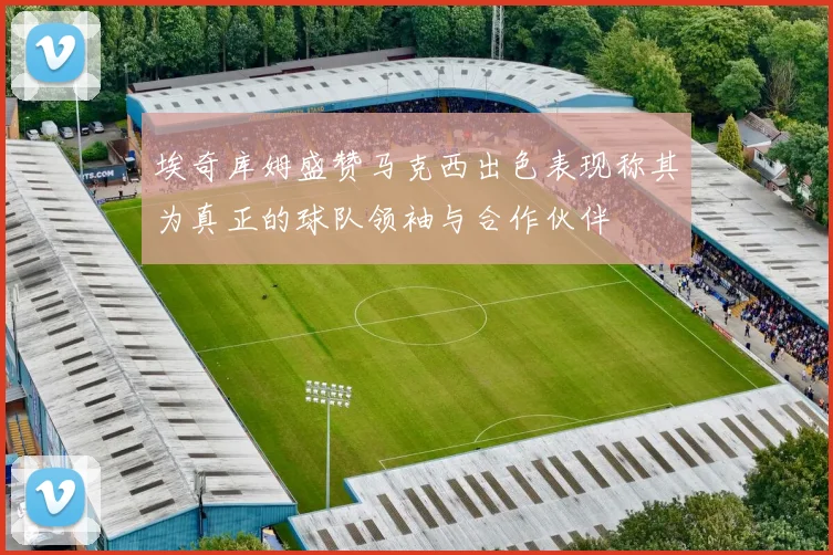 埃奇库姆盛赞马克西出色表现称其为真正的球队领袖与合作伙伴