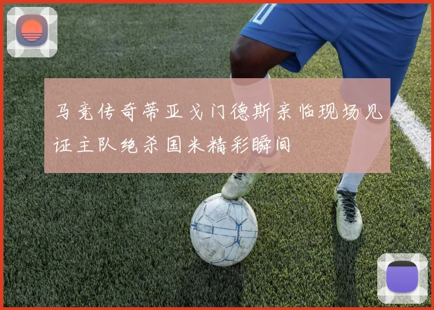 马竞传奇蒂亚戈门德斯亲临现场见证主队绝杀国米精彩瞬间