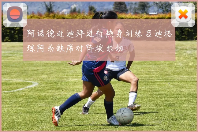 阿诺德赴迪拜进行热身训练吕迪格琼阿或缺席对阵埃尔切