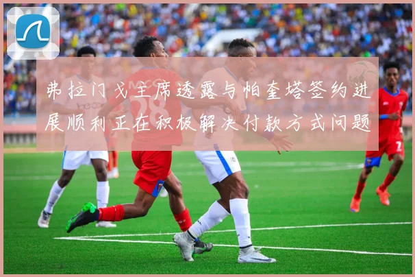 弗拉门戈主席透露与帕奎塔签约进展顺利正在积极解决付款方式问题