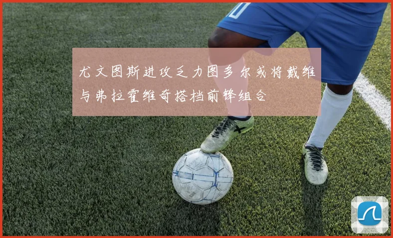 尤文图斯进攻乏力图多尔或将戴维与弗拉霍维奇搭档前锋组合