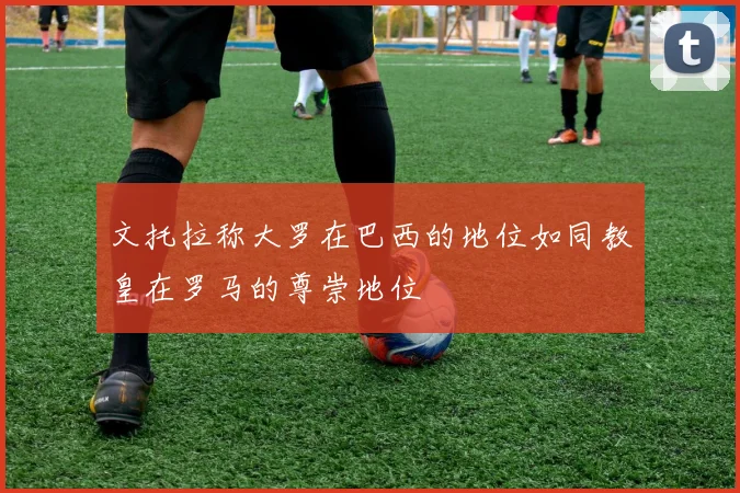文托拉称大罗在巴西的地位如同教皇在罗马的尊崇地位