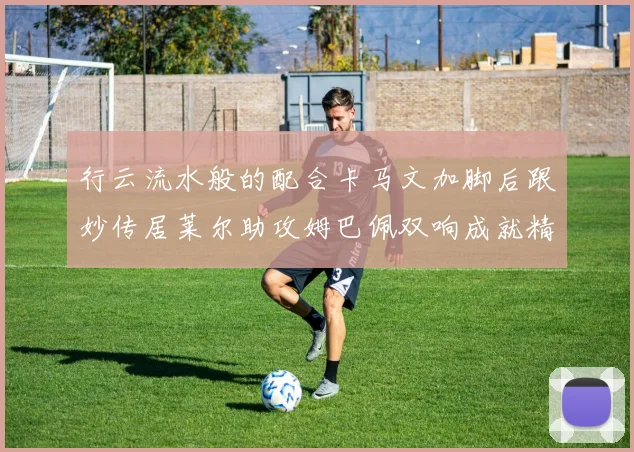 行云流水般的配合卡马文加脚后跟妙传居莱尔助攻姆巴佩双响成就精彩瞬间