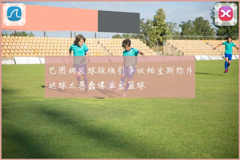 巴图姆发球踩线引争议帕金斯怒斥这球太愚蠢像业余篮球
