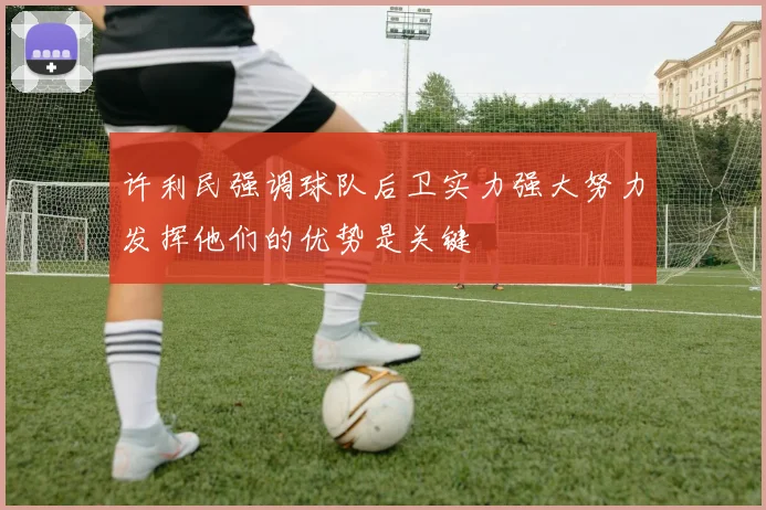许利民强调球队后卫实力强大努力发挥他们的优势是关键